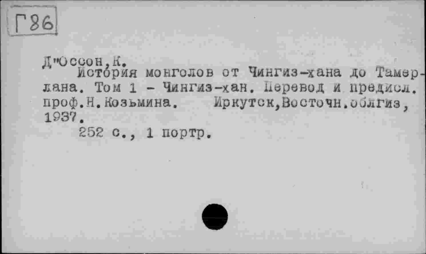 ﻿Д”ОСС0Н,хі.
История монголов от Чингиз-хана до Тамер лана. Том 1 - Чингиз-хан. Перевод и предиол. проф.Н.Козьмина. Иркутск,Висточн.оилгиз 1937.
252 с., 1 портр.